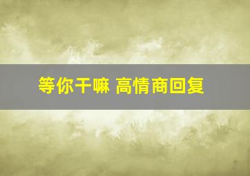 等你干嘛 高情商回复